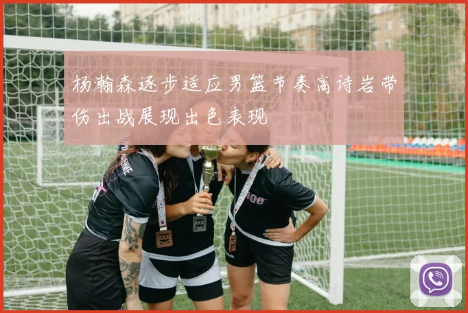 杨瀚森逐步适应男篮节奏高诗岩带伤出战展现出色表现