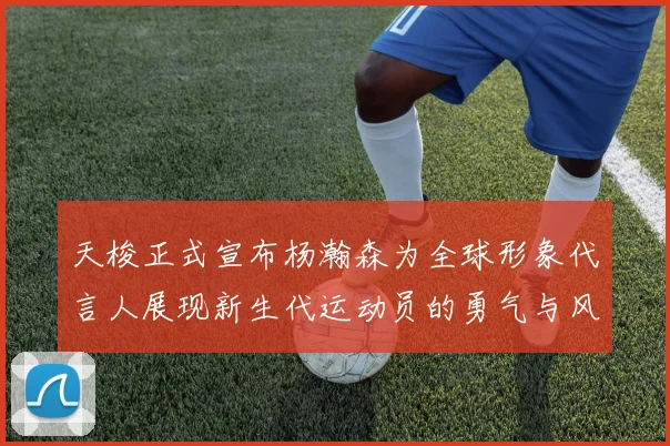 天梭正式宣布杨瀚森为全球形象代言人展现新生代运动员的勇气与风采
