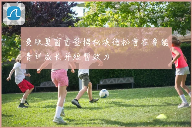 曼联夏窗首签揭秘埃德松曾在鲁能青训成长并短暂效力