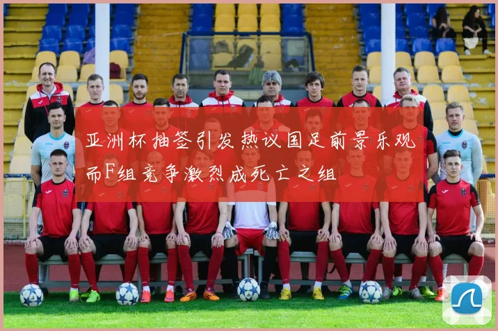 亚洲杯抽签引发热议国足前景乐观而F组竞争激烈成死亡之组