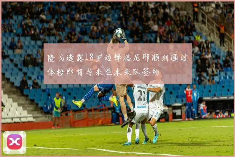 隆戈透露18岁边锋格尼耶顺利通过体检即将与米兰未来队签约