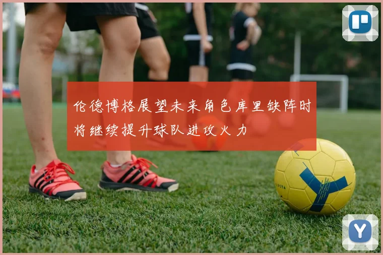 伦德博格展望未来角色库里缺阵时将继续提升球队进攻火力