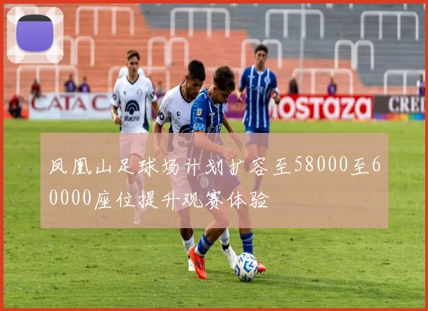 凤凰山足球场计划扩容至58000至60000座位提升观赛体验