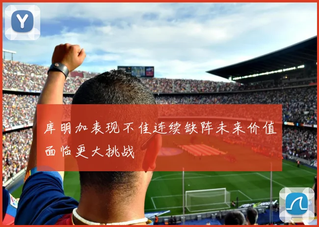 库明加表现不佳连续缺阵未来价值面临更大挑战