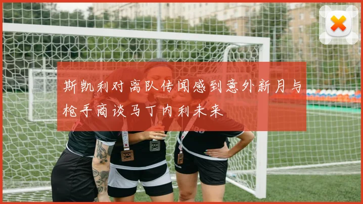 斯凯利对离队传闻感到意外新月与枪手商谈马丁内利未来