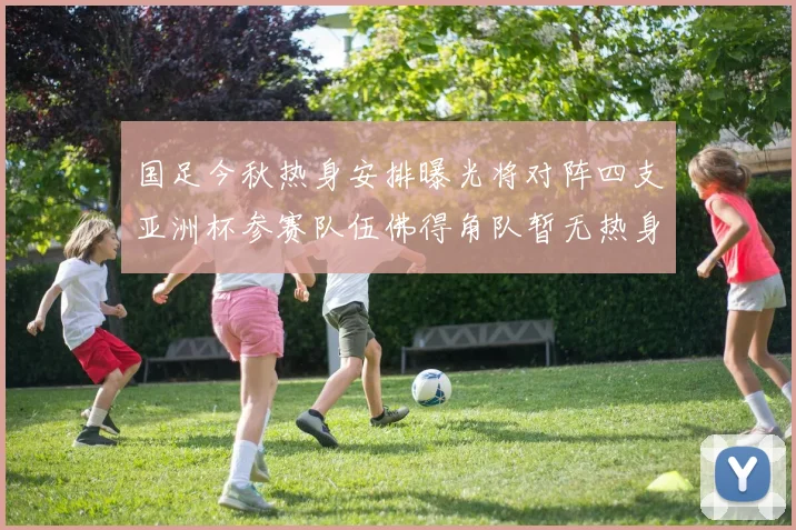 国足今秋热身安排曝光将对阵四支亚洲杯参赛队伍佛得角队暂无热身计划