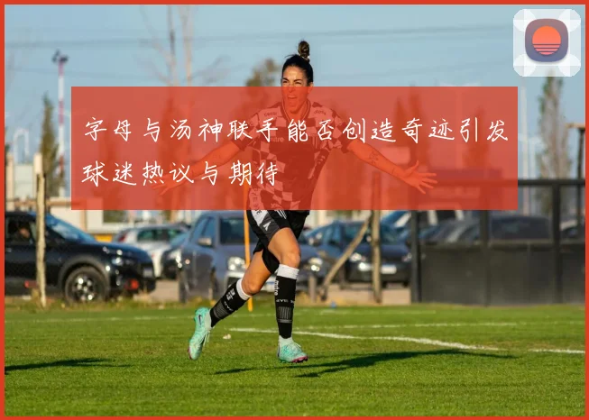 字母与汤神联手能否创造奇迹引发球迷热议与期待