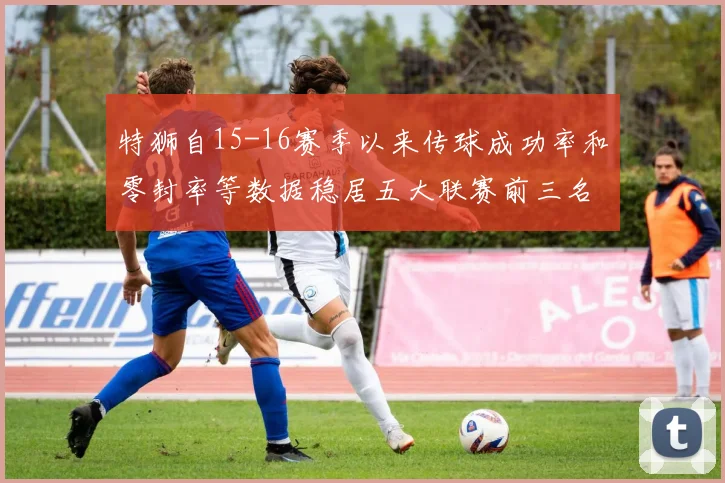 特狮自15-16赛季以来传球成功率和零封率等数据稳居五大联赛前三名