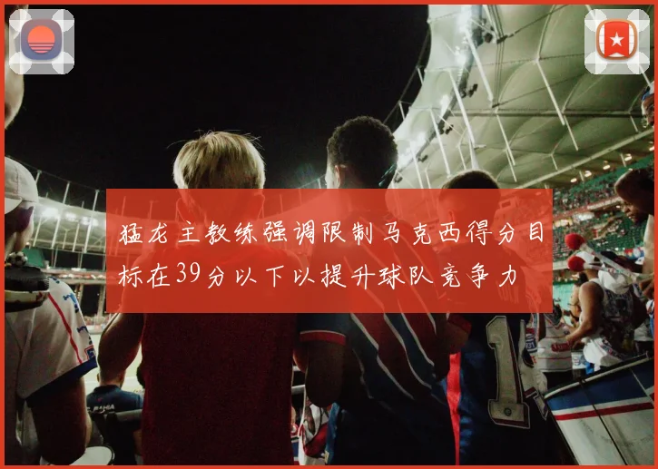 猛龙主教练强调限制马克西得分目标在39分以下以提升球队竞争力