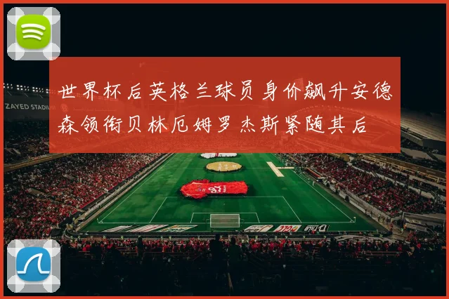 世界杯后英格兰球员身价飙升安德森领衔贝林厄姆罗杰斯紧随其后