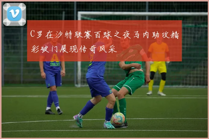 C罗在沙特联赛百球之夜马内助攻精彩破门展现传奇风采
