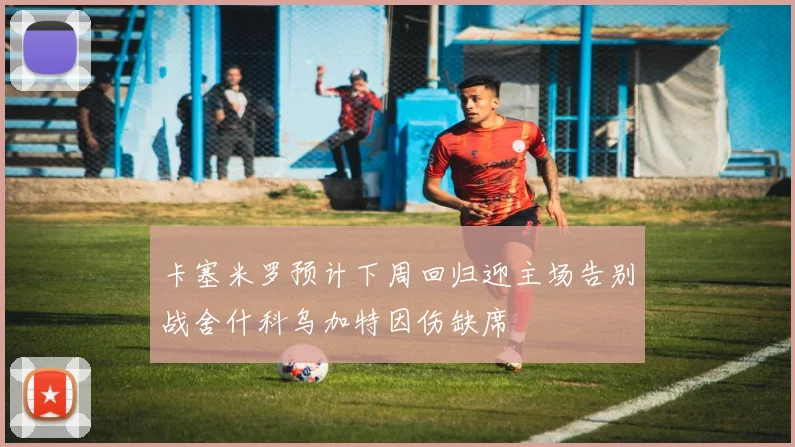 卡塞米罗预计下周回归迎主场告别战舍什科乌加特因伤缺席