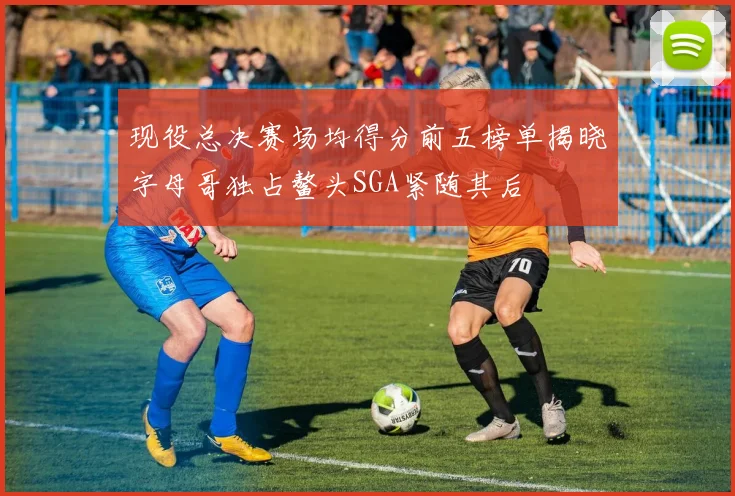 现役总决赛场均得分前五榜单揭晓字母哥独占鳌头SGA紧随其后