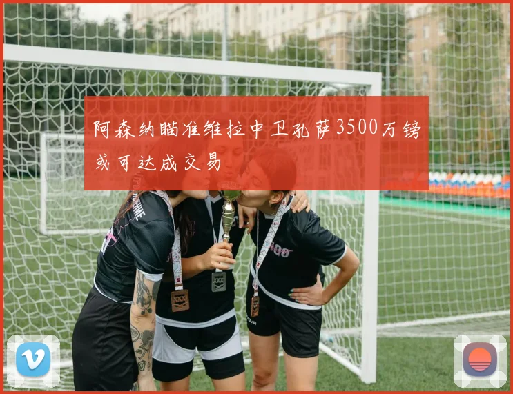 阿森纳瞄准维拉中卫孔萨3500万镑或可达成交易