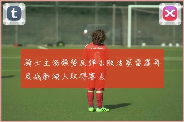骑士主场强势反弹击败活塞雷霆再度战胜湖人取得赛点