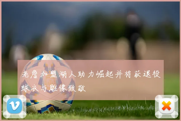 老詹加盟湖人助力崛起并将获退役球衣与雕像致敬