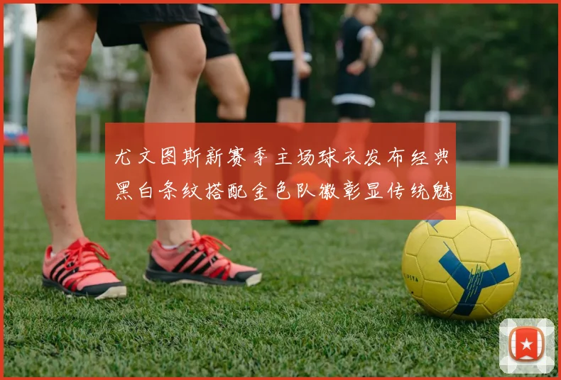 尤文图斯新赛季主场球衣发布经典黑白条纹搭配金色队徽彰显传统魅力
