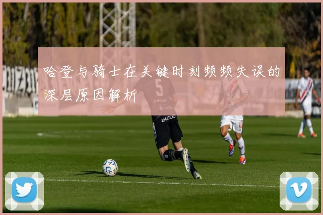 哈登与骑士在关键时刻频频失误的深层原因解析