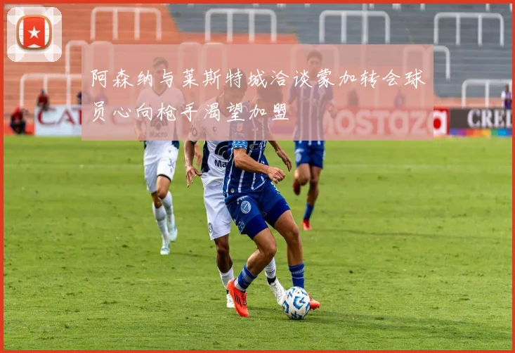 阿森纳与莱斯特城洽谈蒙加转会球员心向枪手渴望加盟