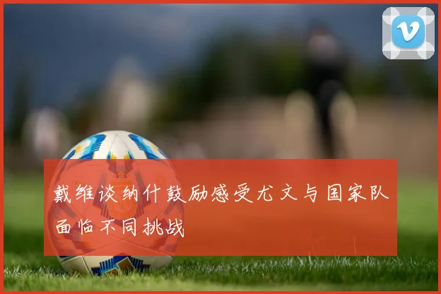 戴维谈纳什鼓励感受尤文与国家队面临不同挑战