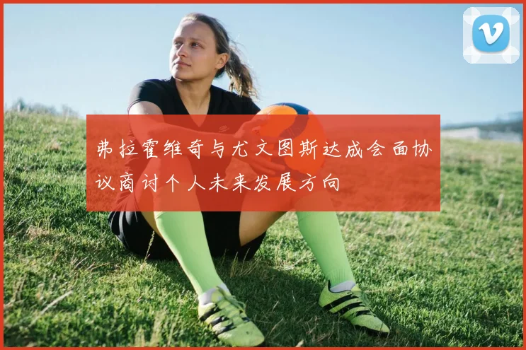 弗拉霍维奇与尤文图斯达成会面协议商讨个人未来发展方向