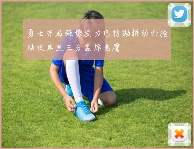 勇士开局强势发力巴特勒拼劲扑抢助攻库里三分轰炸老鹰