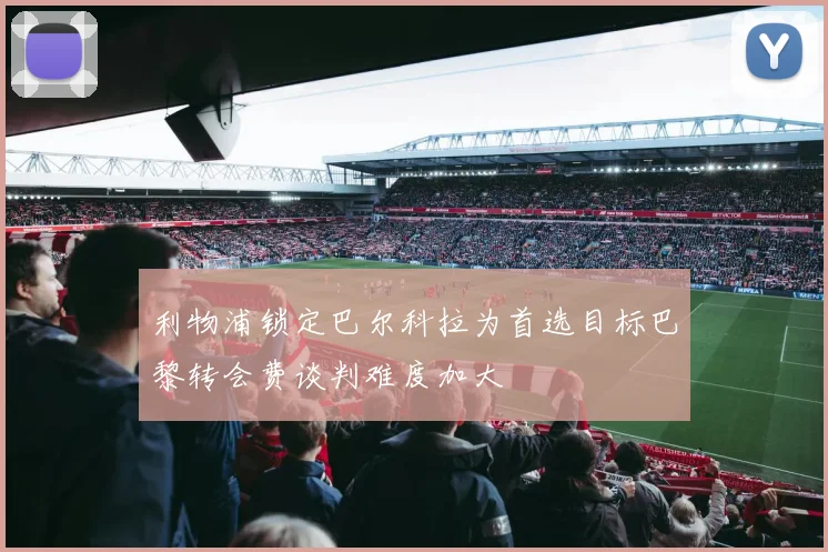 利物浦锁定巴尔科拉为首选目标巴黎转会费谈判难度加大