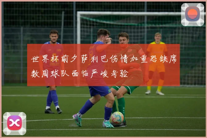 世界杯前夕萨利巴伤情加重恐缺席数周球队面临严峻考验