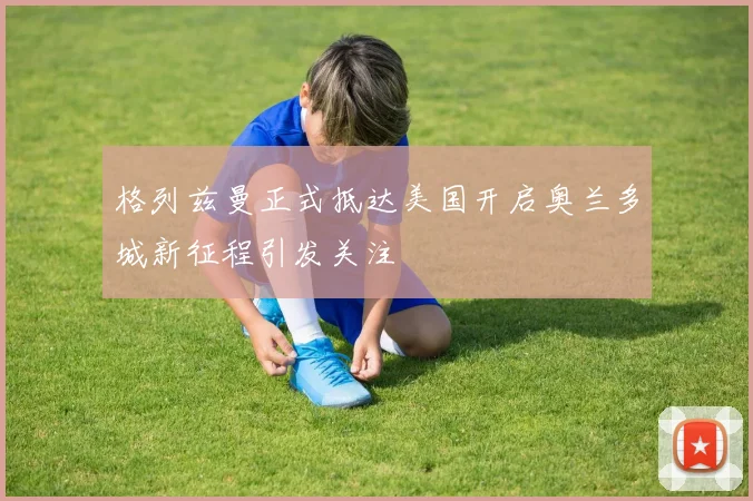 格列兹曼正式抵达美国开启奥兰多城新征程引发关注