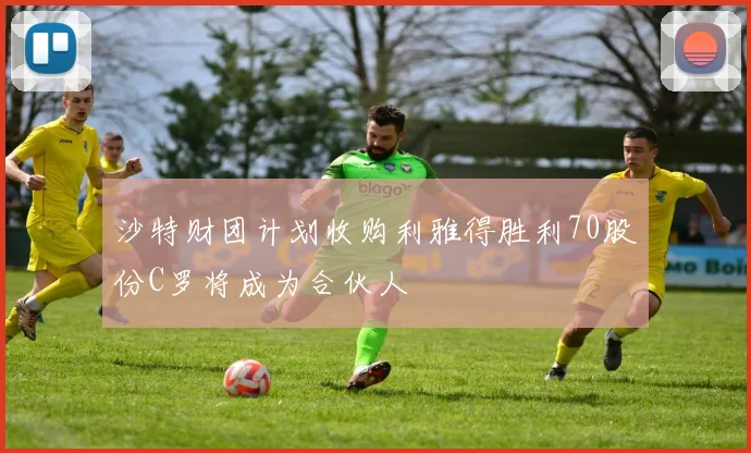 沙特财团计划收购利雅得胜利70股份C罗将成为合伙人