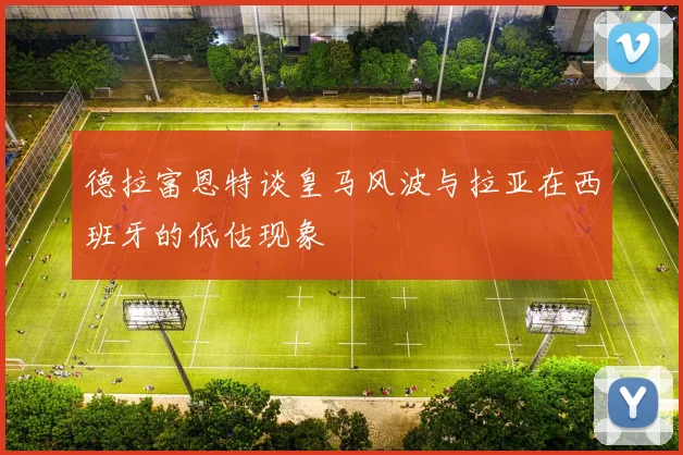 德拉富恩特谈皇马风波与拉亚在西班牙的低估现象