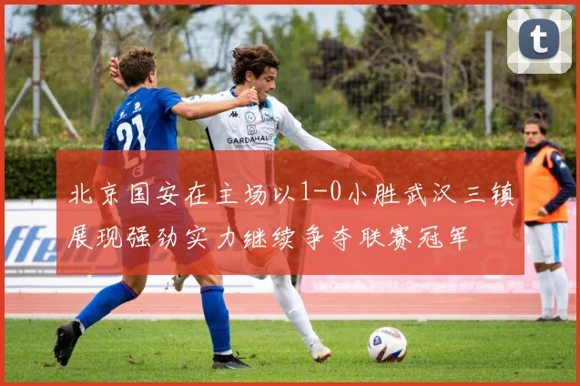 北京国安在主场以1-0小胜武汉三镇展现强劲实力继续争夺联赛冠军