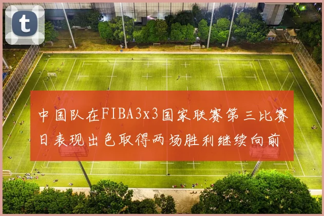 中国队在FIBA3x3国家联赛第三比赛日表现出色取得两场胜利继续向前迈进